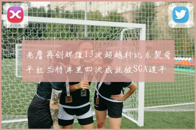 老詹再创辉煌13次超越科比东契奇平杜兰特库里四次成就被SGA追平