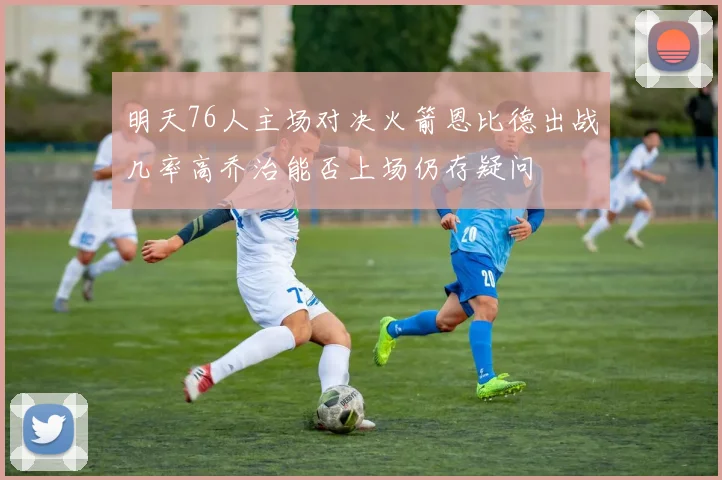 明天76人主场对决火箭恩比德出战几率高乔治能否上场仍存疑问