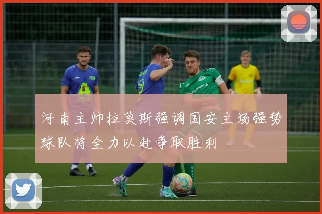 河南主帅拉莫斯强调国安主场强势球队将全力以赴争取胜利