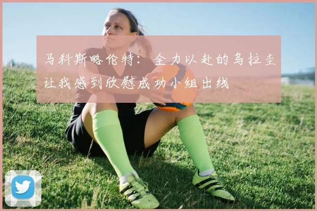 马科斯略伦特：全力以赴的乌拉圭让我感到欣慰成功小组出线