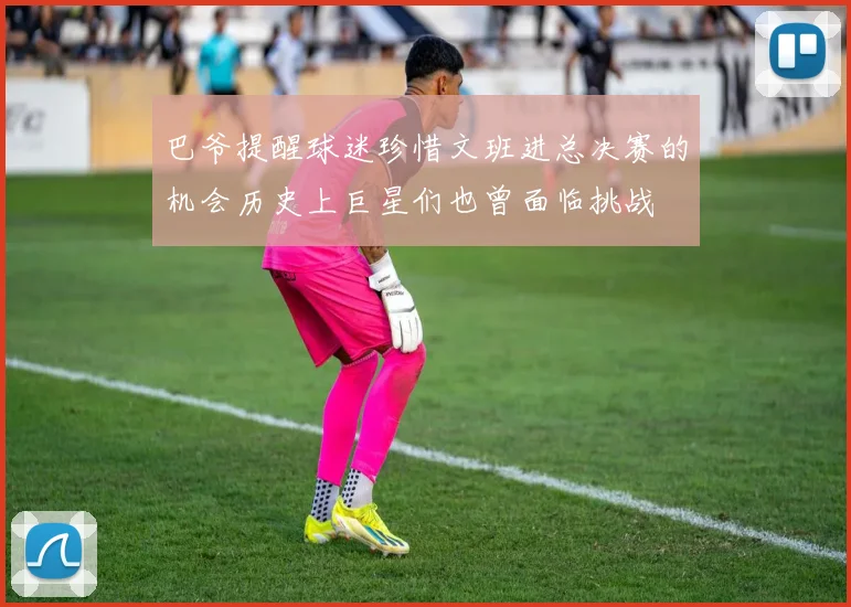 巴爷提醒球迷珍惜文班进总决赛的机会历史上巨星们也曾面临挑战