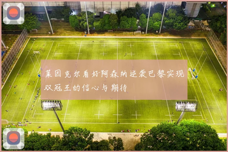 莱因克尔看好阿森纳逆袭巴黎实现双冠王的信心与期待