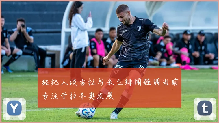 经纪人谈吉拉与米兰绯闻强调当前专注于拉齐奥发展