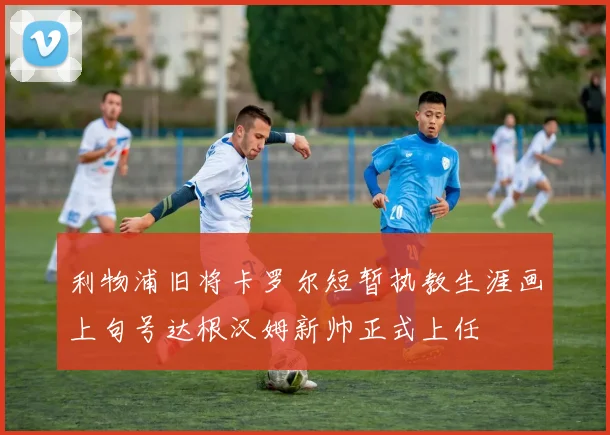 利物浦旧将卡罗尔短暂执教生涯画上句号达根汉姆新帅正式上任