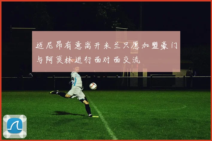 迈尼昂有意离开米兰只愿加盟豪门与阿莫林进行面对面交流