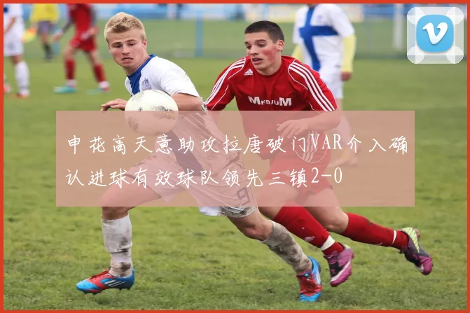申花高天意助攻拉唐破门VAR介入确认进球有效球队领先三镇2-0
