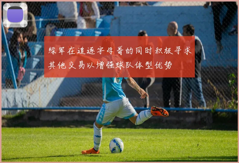 绿军在追逐字母哥的同时积极寻求其他交易以增强球队体型优势