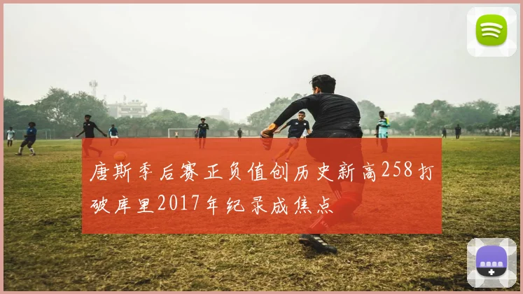 唐斯季后赛正负值创历史新高258打破库里2017年纪录成焦点