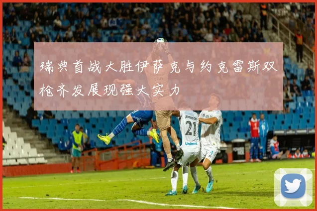 瑞典首战大胜伊萨克与约克雷斯双枪齐发展现强大实力