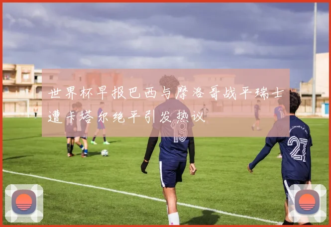 世界杯早报巴西与摩洛哥战平瑞士遭卡塔尔绝平引发热议