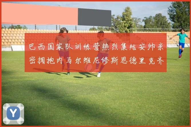 巴西国家队训练营热烈集结安帅亲密拥抱内马尔维尼修斯恩德里克齐亮相