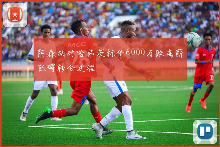 阿森纳对哈弗茨标价6000万欧高薪阻碍转会进程