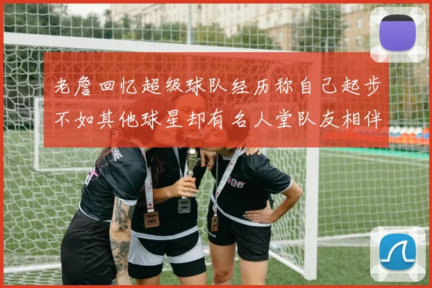 老詹回忆超级球队经历称自己起步不如其他球星却有名人堂队友相伴
