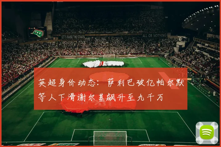 英超身价动态：萨利巴破亿帕尔默等人下滑谢尔基飙升至九千万
