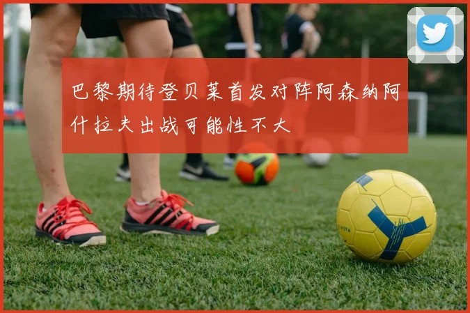 巴黎期待登贝莱首发对阵阿森纳阿什拉夫出战可能性不大