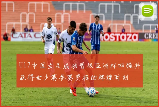 U17中国女足成功晋级亚洲杯四强并获得世少赛参赛资格的辉煌时刻