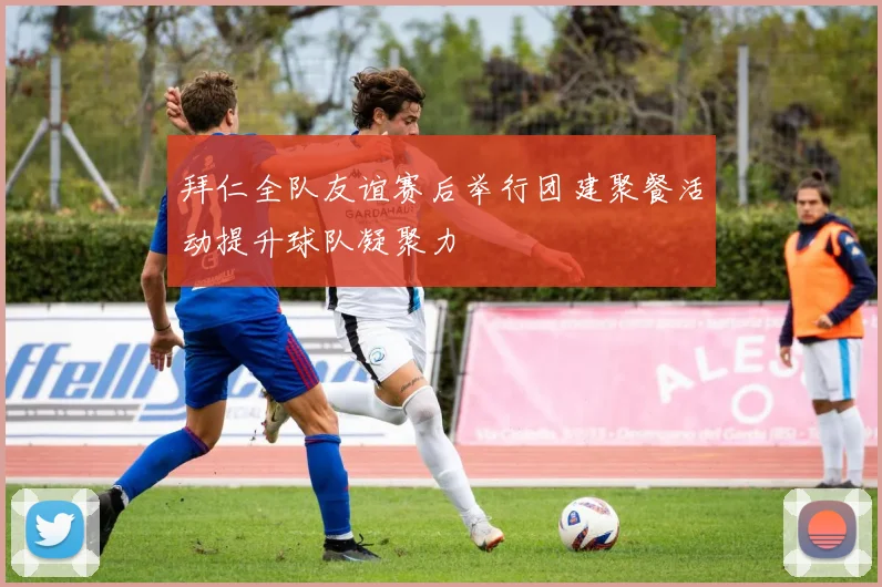 拜仁全队友谊赛后举行团建聚餐活动提升球队凝聚力
